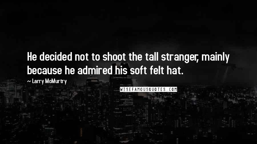 Larry McMurtry Quotes: He decided not to shoot the tall stranger, mainly because he admired his soft felt hat.