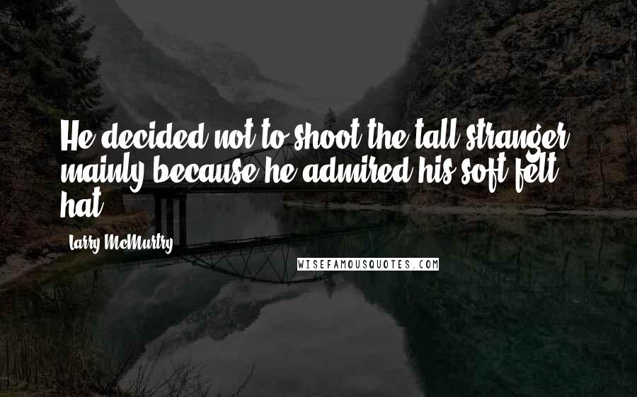 Larry McMurtry Quotes: He decided not to shoot the tall stranger, mainly because he admired his soft felt hat.