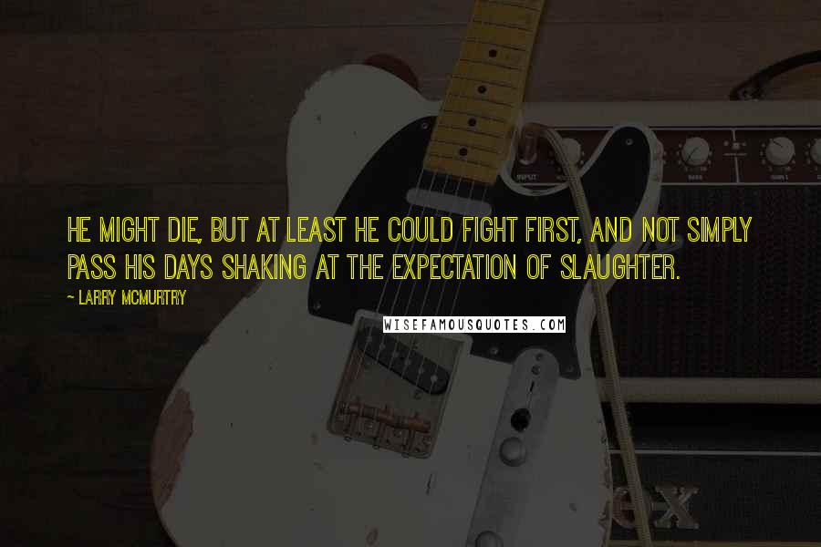 Larry McMurtry Quotes: He might die, but at least he could fight first, and not simply pass his days shaking at the expectation of slaughter.