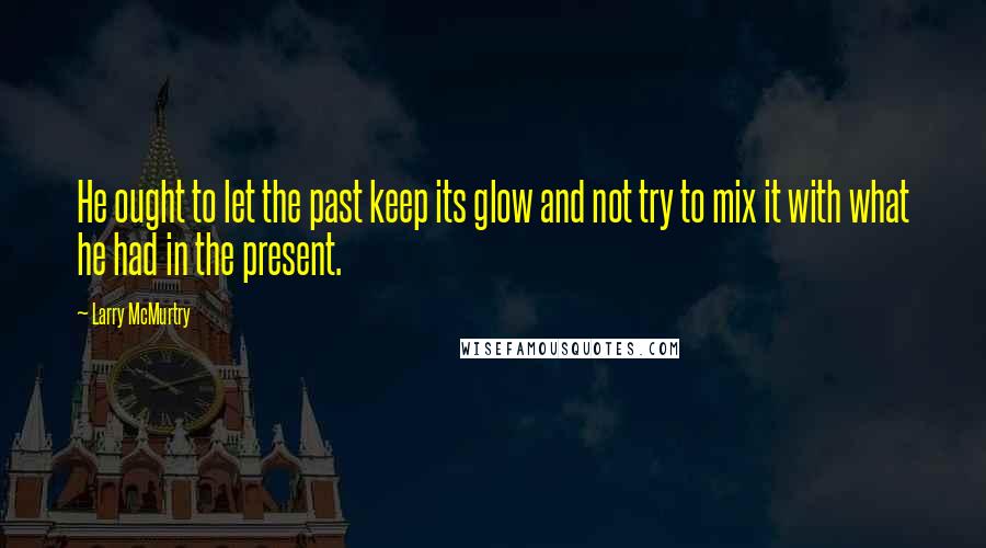 Larry McMurtry Quotes: He ought to let the past keep its glow and not try to mix it with what he had in the present.