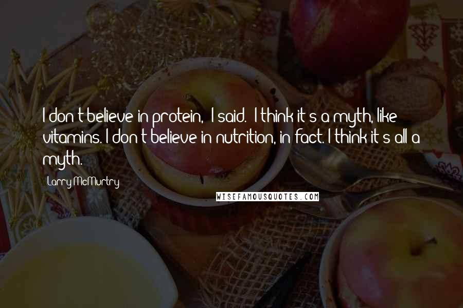 Larry McMurtry Quotes: I don't believe in protein," I said. "I think it's a myth, like vitamins. I don't believe in nutrition, in fact. I think it's all a myth.