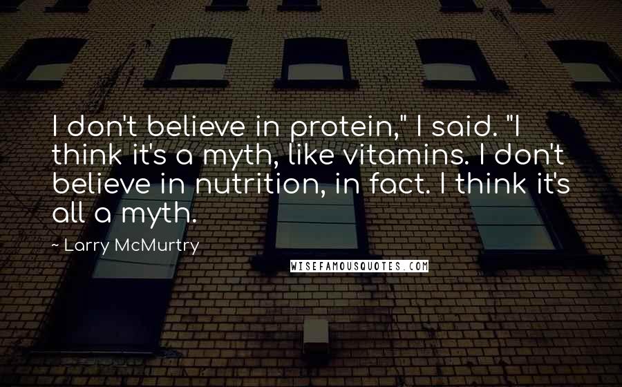 Larry McMurtry Quotes: I don't believe in protein," I said. "I think it's a myth, like vitamins. I don't believe in nutrition, in fact. I think it's all a myth.