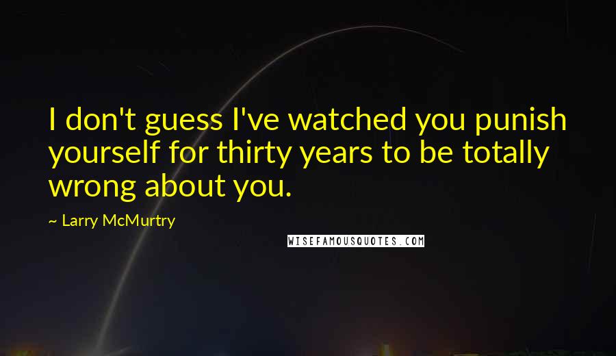 Larry McMurtry Quotes: I don't guess I've watched you punish yourself for thirty years to be totally wrong about you.