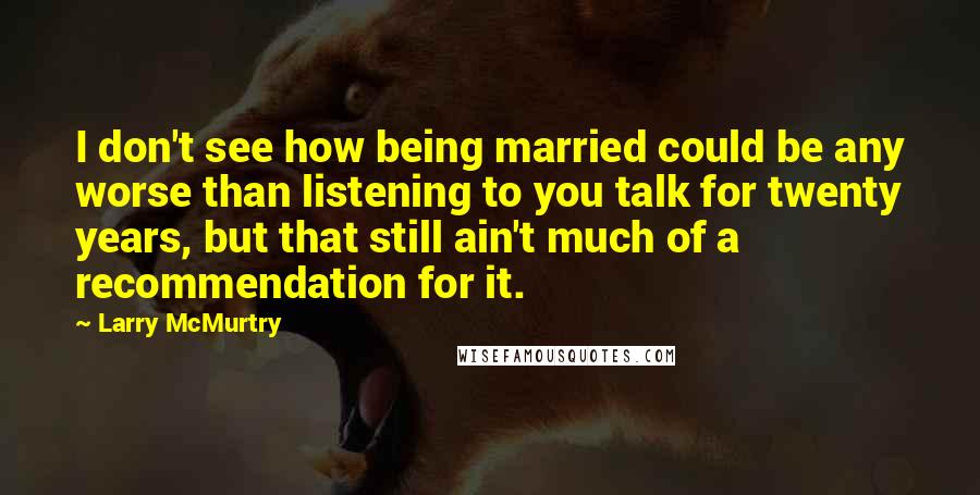 Larry McMurtry Quotes: I don't see how being married could be any worse than listening to you talk for twenty years, but that still ain't much of a recommendation for it.