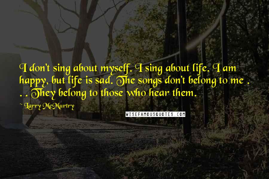 Larry McMurtry Quotes: I don't sing about myself. I sing about life. I am happy, but life is sad. The songs don't belong to me . . . They belong to those who hear them.
