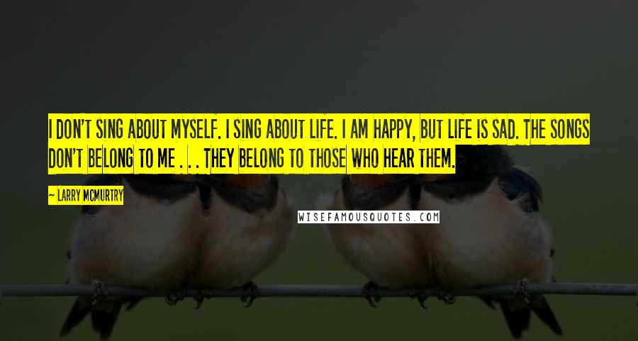 Larry McMurtry Quotes: I don't sing about myself. I sing about life. I am happy, but life is sad. The songs don't belong to me . . . They belong to those who hear them.