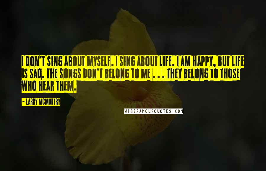 Larry McMurtry Quotes: I don't sing about myself. I sing about life. I am happy, but life is sad. The songs don't belong to me . . . They belong to those who hear them.