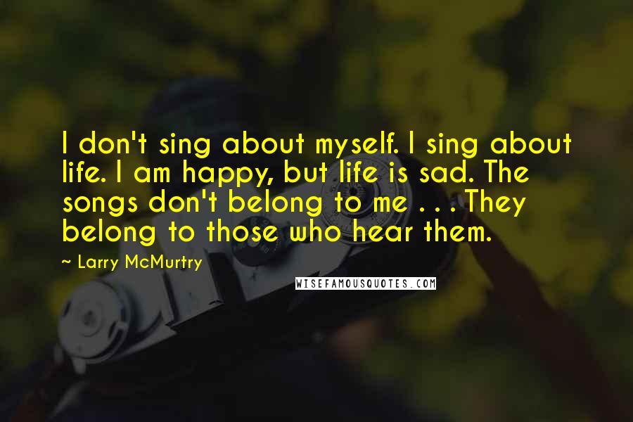 Larry McMurtry Quotes: I don't sing about myself. I sing about life. I am happy, but life is sad. The songs don't belong to me . . . They belong to those who hear them.