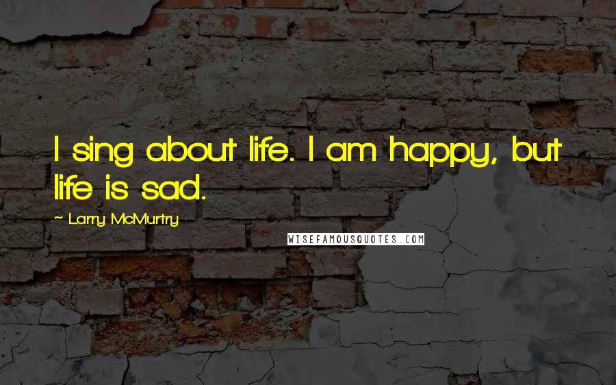 Larry McMurtry Quotes: I sing about life. I am happy, but life is sad.