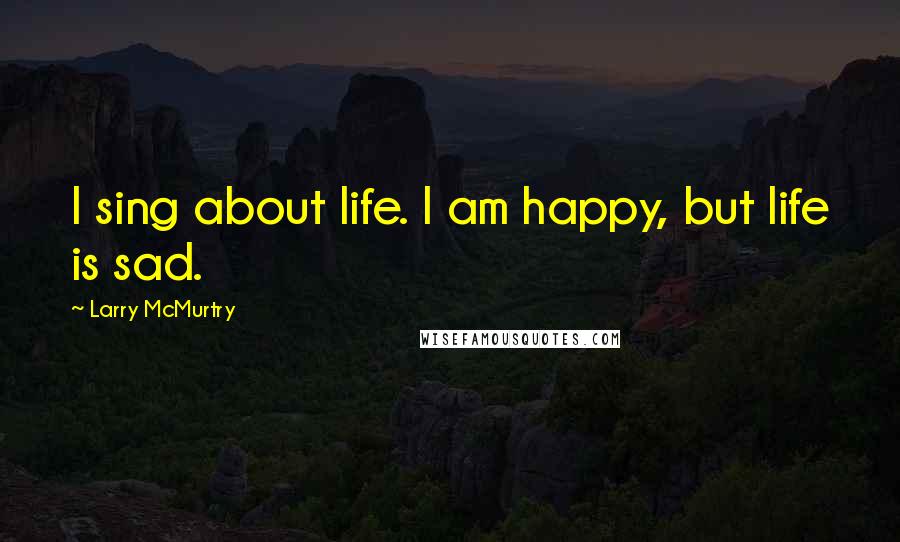 Larry McMurtry Quotes: I sing about life. I am happy, but life is sad.