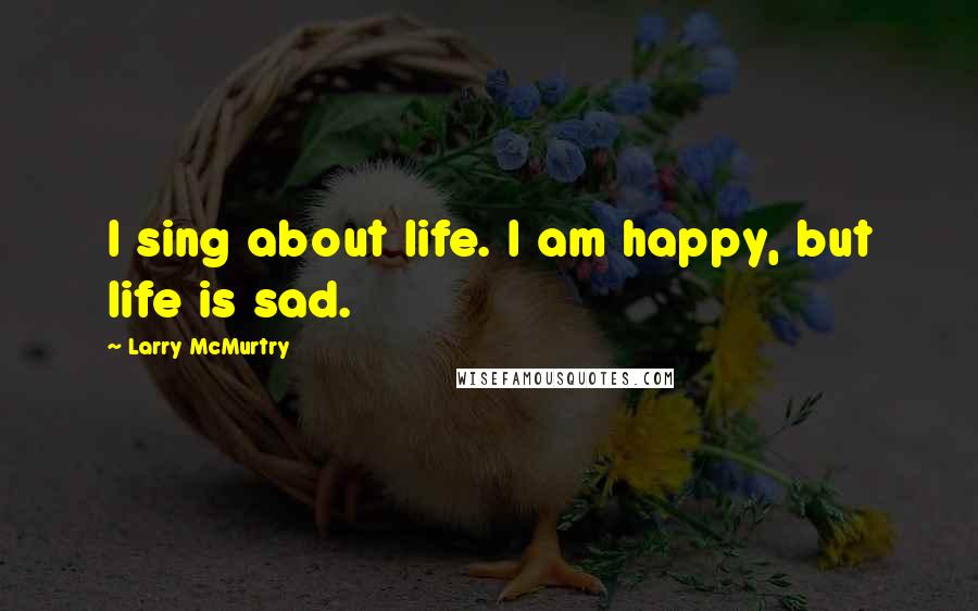 Larry McMurtry Quotes: I sing about life. I am happy, but life is sad.