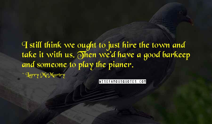 Larry McMurtry Quotes: I still think we ought to just hire the town and take it with us. Then we'd have a good barkeep and someone to play the pianer.