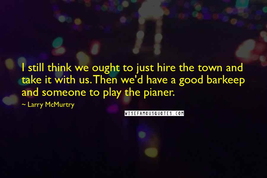 Larry McMurtry Quotes: I still think we ought to just hire the town and take it with us. Then we'd have a good barkeep and someone to play the pianer.