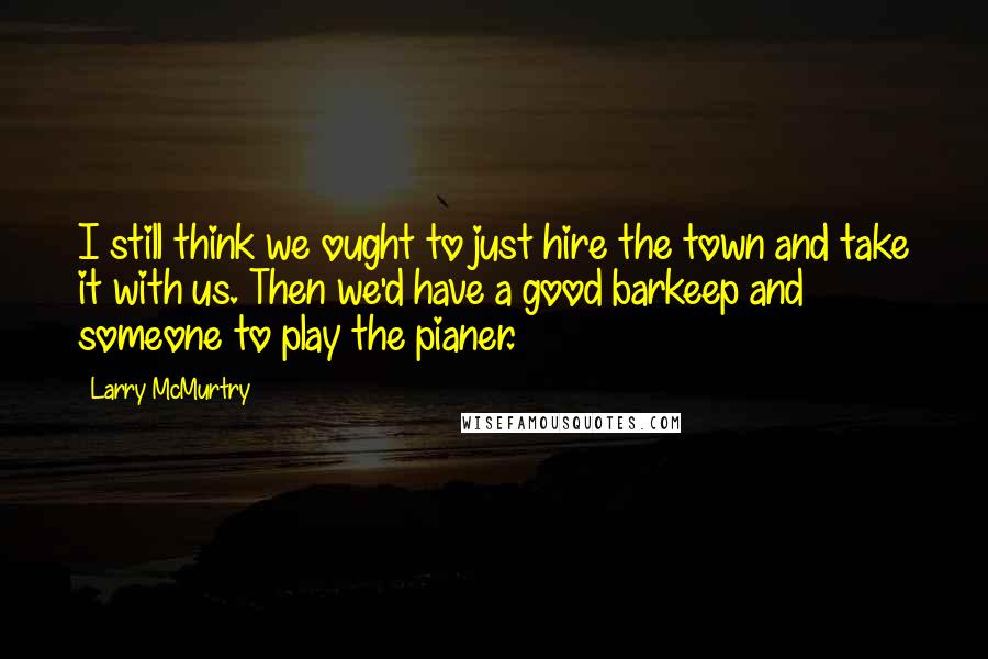Larry McMurtry Quotes: I still think we ought to just hire the town and take it with us. Then we'd have a good barkeep and someone to play the pianer.