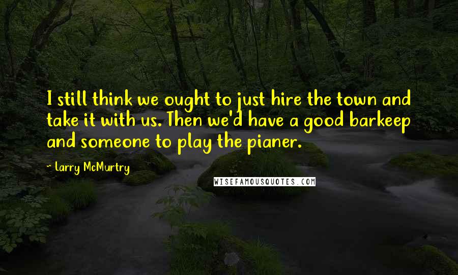 Larry McMurtry Quotes: I still think we ought to just hire the town and take it with us. Then we'd have a good barkeep and someone to play the pianer.