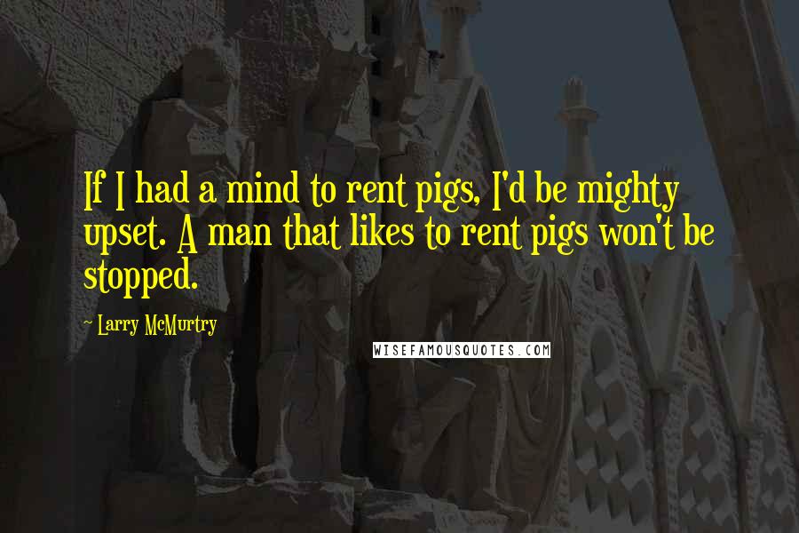 Larry McMurtry Quotes: If I had a mind to rent pigs, I'd be mighty upset. A man that likes to rent pigs won't be stopped.