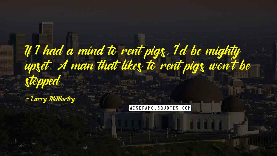 Larry McMurtry Quotes: If I had a mind to rent pigs, I'd be mighty upset. A man that likes to rent pigs won't be stopped.