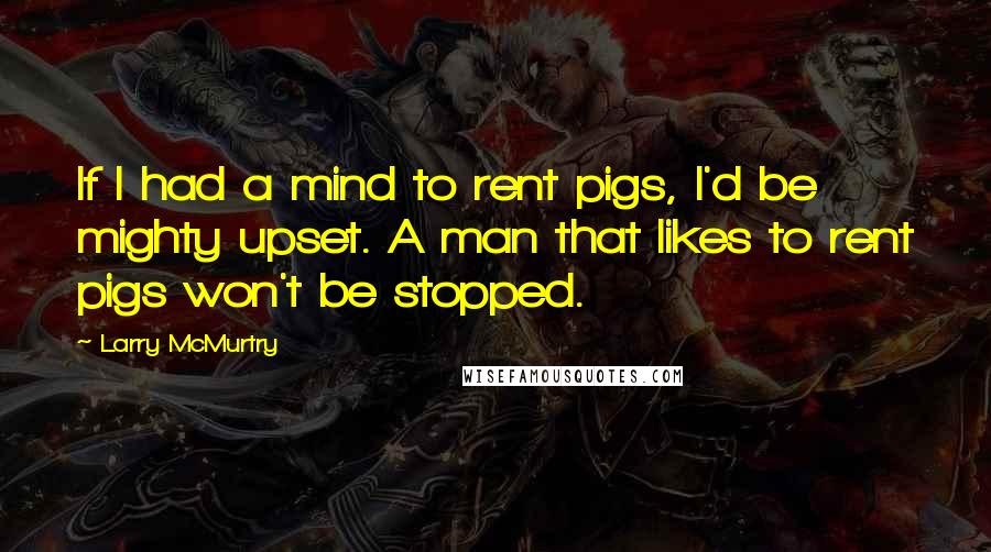 Larry McMurtry Quotes: If I had a mind to rent pigs, I'd be mighty upset. A man that likes to rent pigs won't be stopped.