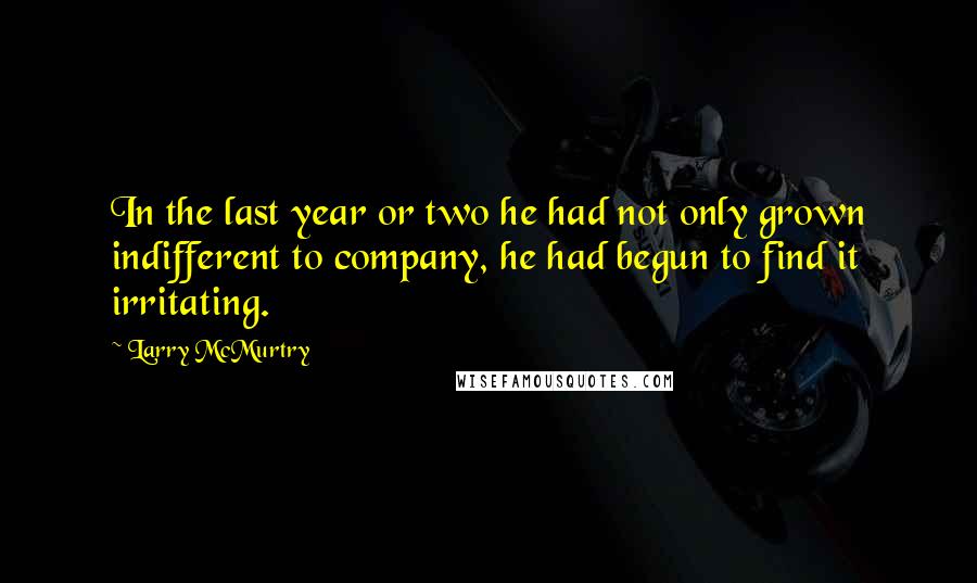 Larry McMurtry Quotes: In the last year or two he had not only grown indifferent to company, he had begun to find it irritating.