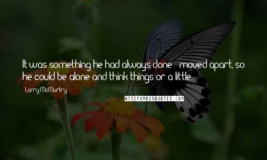 Larry McMurtry Quotes: It was something he had always done - moved apart, so he could be alone and think things or a little.