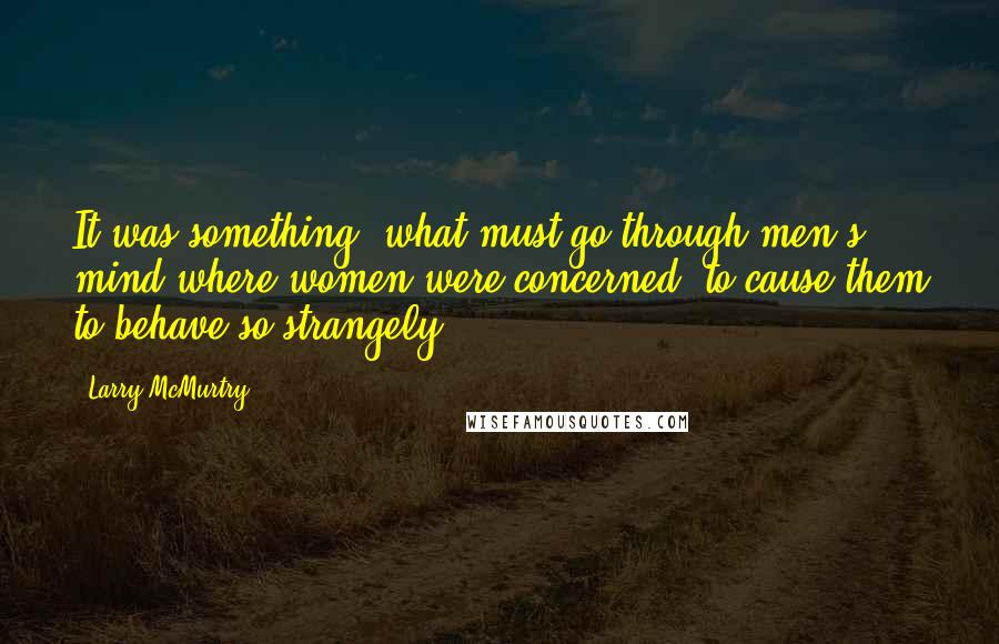 Larry McMurtry Quotes: It was something, what must go through men's mind where women were concerned, to cause them to behave so strangely.