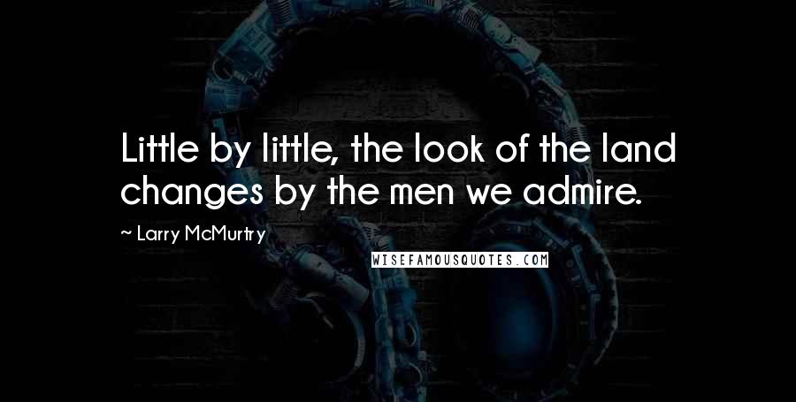 Larry McMurtry Quotes: Little by little, the look of the land changes by the men we admire.