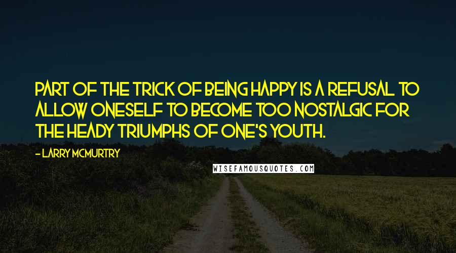 Larry McMurtry Quotes: Part of the trick of being happy is a refusal to allow oneself to become too nostalgic for the heady triumphs of one's youth.