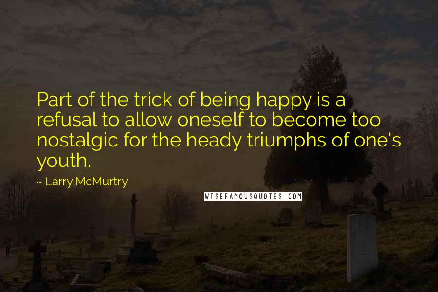 Larry McMurtry Quotes: Part of the trick of being happy is a refusal to allow oneself to become too nostalgic for the heady triumphs of one's youth.