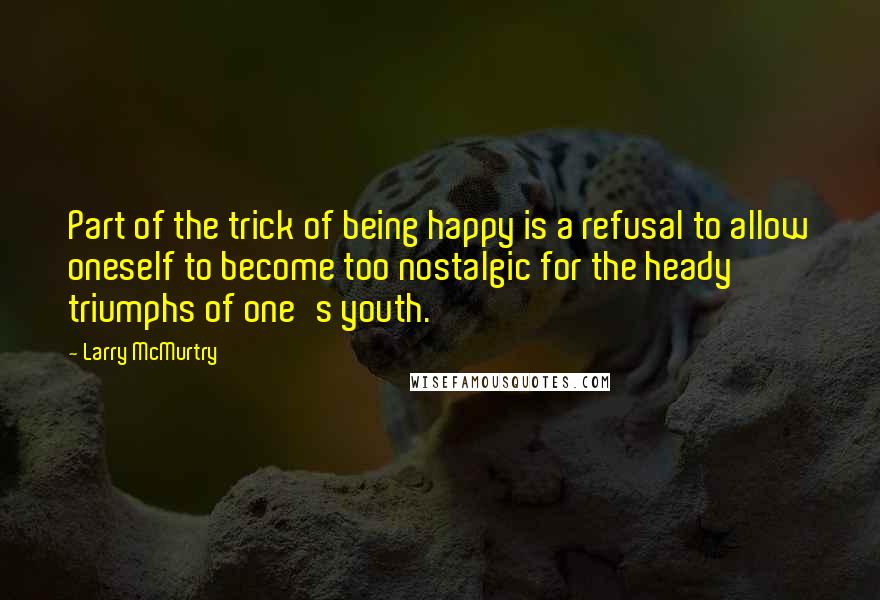 Larry McMurtry Quotes: Part of the trick of being happy is a refusal to allow oneself to become too nostalgic for the heady triumphs of one's youth.