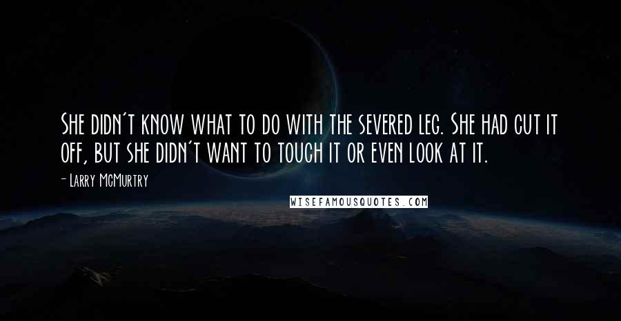 Larry McMurtry Quotes: She didn't know what to do with the severed leg. She had cut it off, but she didn't want to touch it or even look at it.