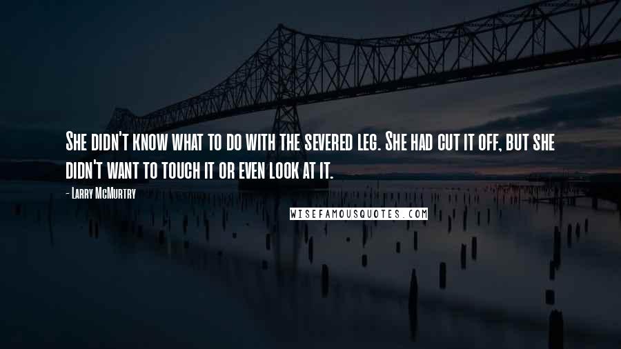 Larry McMurtry Quotes: She didn't know what to do with the severed leg. She had cut it off, but she didn't want to touch it or even look at it.