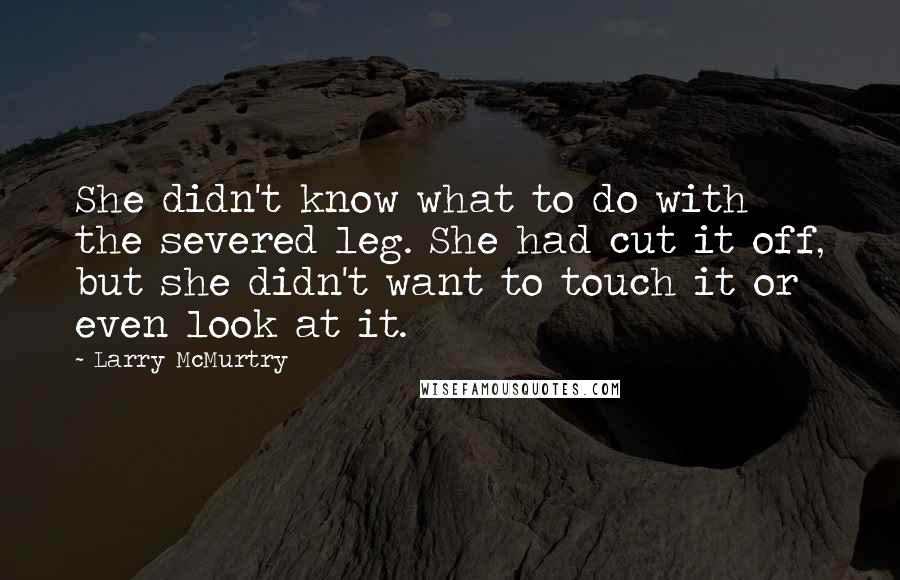 Larry McMurtry Quotes: She didn't know what to do with the severed leg. She had cut it off, but she didn't want to touch it or even look at it.