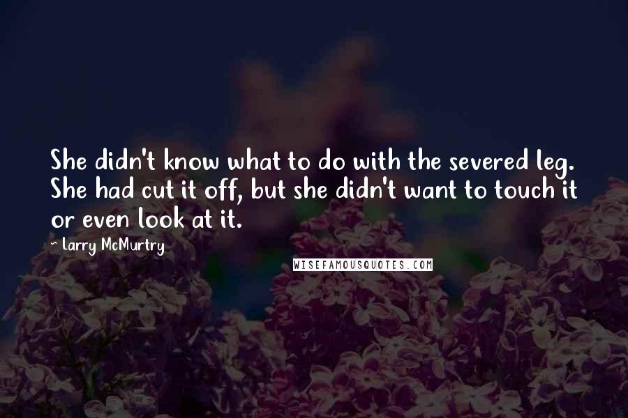 Larry McMurtry Quotes: She didn't know what to do with the severed leg. She had cut it off, but she didn't want to touch it or even look at it.