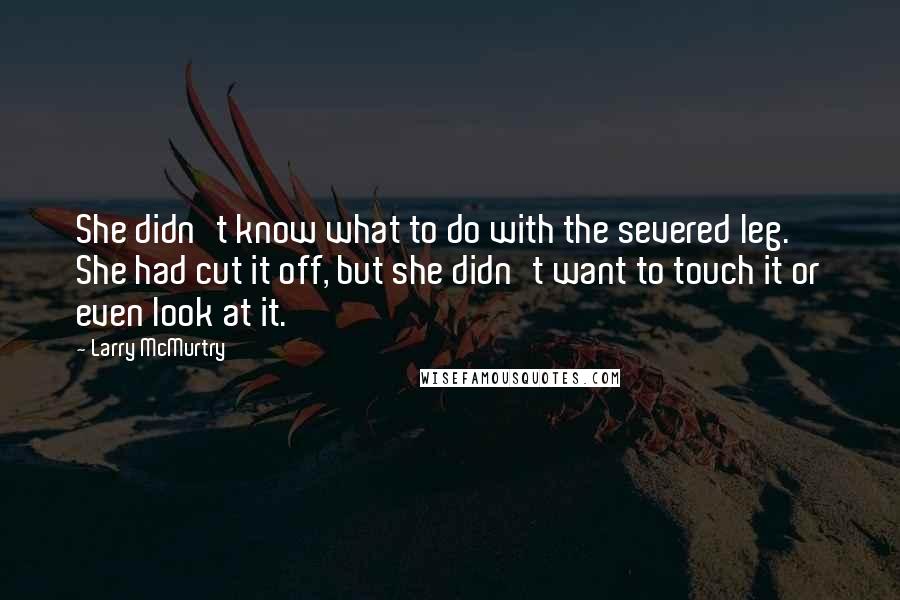 Larry McMurtry Quotes: She didn't know what to do with the severed leg. She had cut it off, but she didn't want to touch it or even look at it.