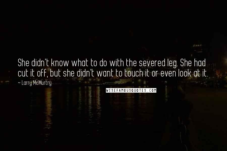 Larry McMurtry Quotes: She didn't know what to do with the severed leg. She had cut it off, but she didn't want to touch it or even look at it.