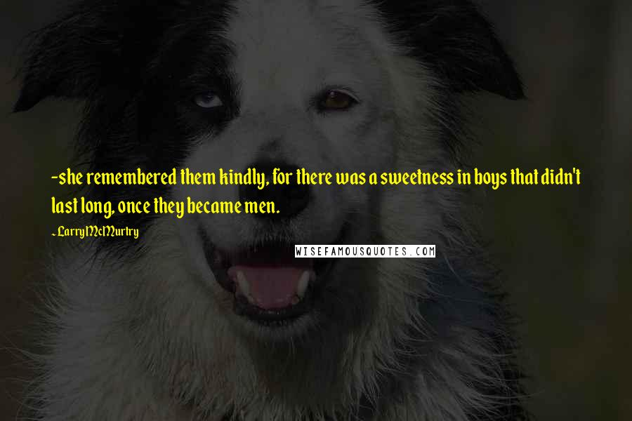 Larry McMurtry Quotes: -she remembered them kindly, for there was a sweetness in boys that didn't last long, once they became men.