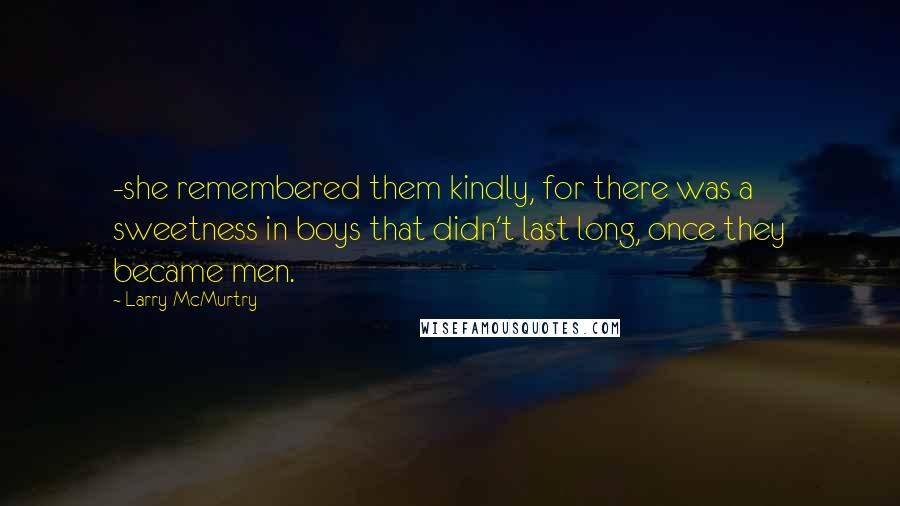 Larry McMurtry Quotes: -she remembered them kindly, for there was a sweetness in boys that didn't last long, once they became men.