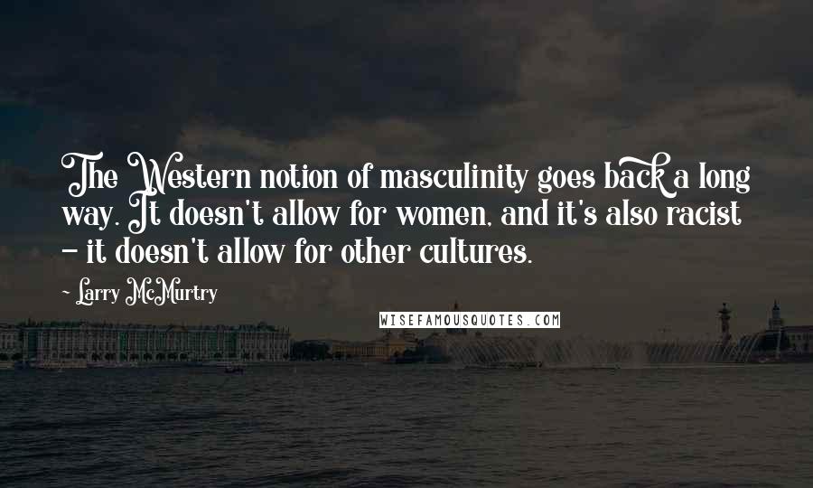 Larry McMurtry Quotes: The Western notion of masculinity goes back a long way. It doesn't allow for women, and it's also racist - it doesn't allow for other cultures.