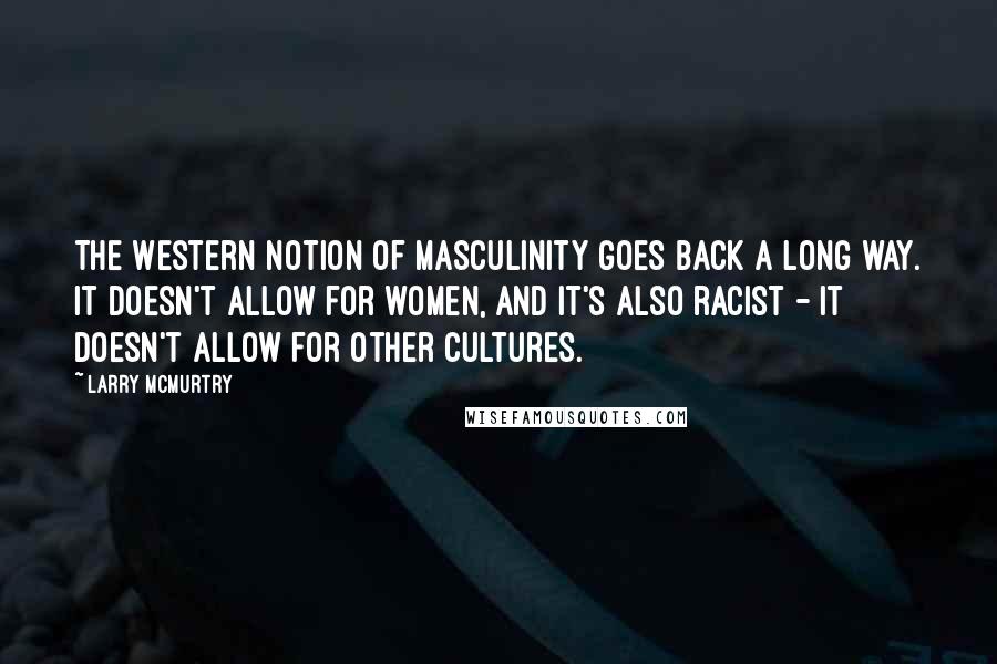 Larry McMurtry Quotes: The Western notion of masculinity goes back a long way. It doesn't allow for women, and it's also racist - it doesn't allow for other cultures.