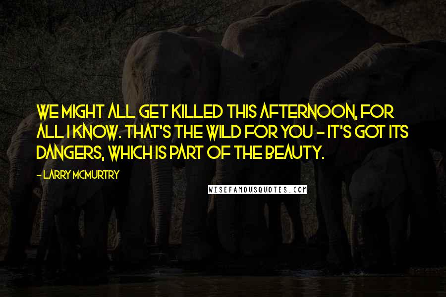 Larry McMurtry Quotes: We might all get killed this afternoon, for all I know. That's the wild for you - it's got its dangers, which is part of the beauty.