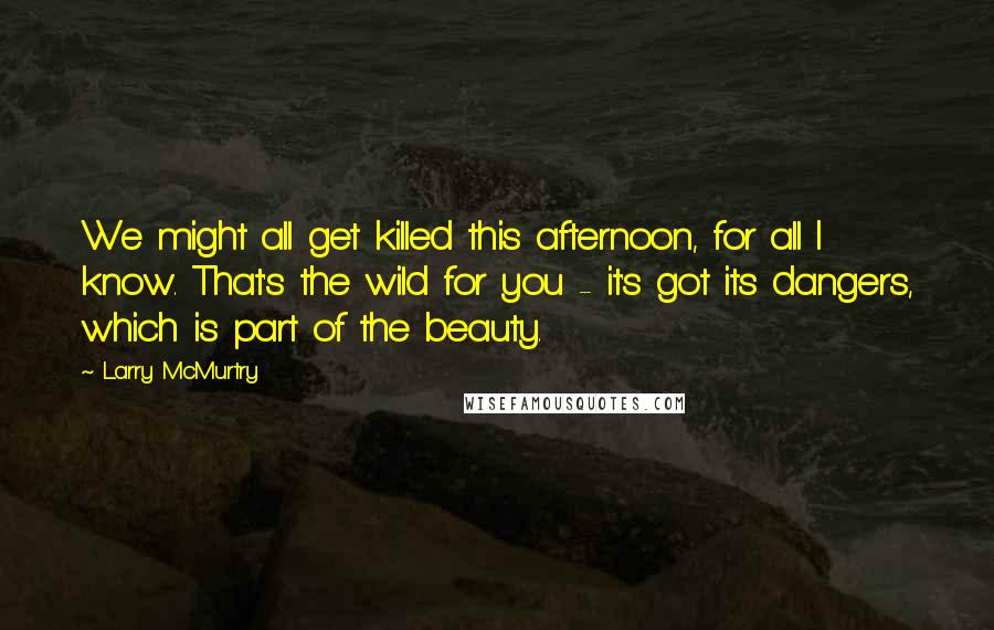 Larry McMurtry Quotes: We might all get killed this afternoon, for all I know. That's the wild for you - it's got its dangers, which is part of the beauty.