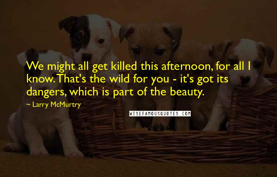 Larry McMurtry Quotes: We might all get killed this afternoon, for all I know. That's the wild for you - it's got its dangers, which is part of the beauty.