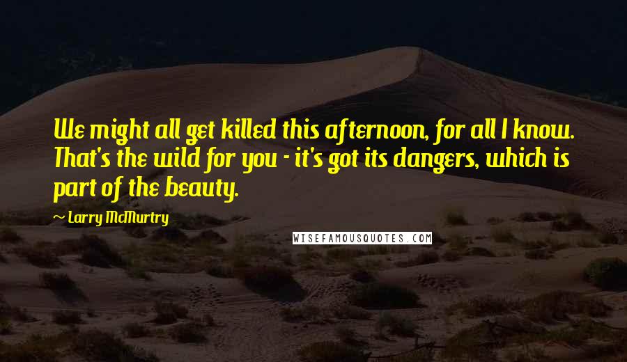 Larry McMurtry Quotes: We might all get killed this afternoon, for all I know. That's the wild for you - it's got its dangers, which is part of the beauty.