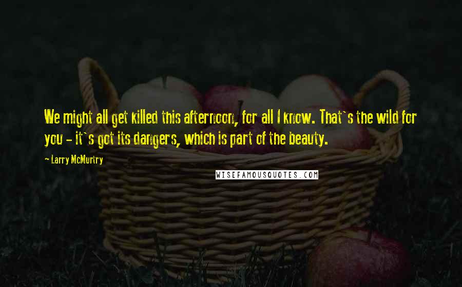 Larry McMurtry Quotes: We might all get killed this afternoon, for all I know. That's the wild for you - it's got its dangers, which is part of the beauty.