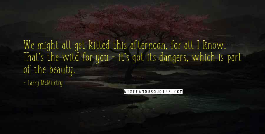 Larry McMurtry Quotes: We might all get killed this afternoon, for all I know. That's the wild for you - it's got its dangers, which is part of the beauty.