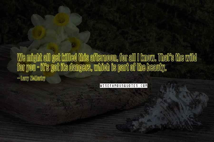 Larry McMurtry Quotes: We might all get killed this afternoon, for all I know. That's the wild for you - it's got its dangers, which is part of the beauty.