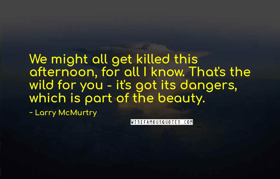 Larry McMurtry Quotes: We might all get killed this afternoon, for all I know. That's the wild for you - it's got its dangers, which is part of the beauty.