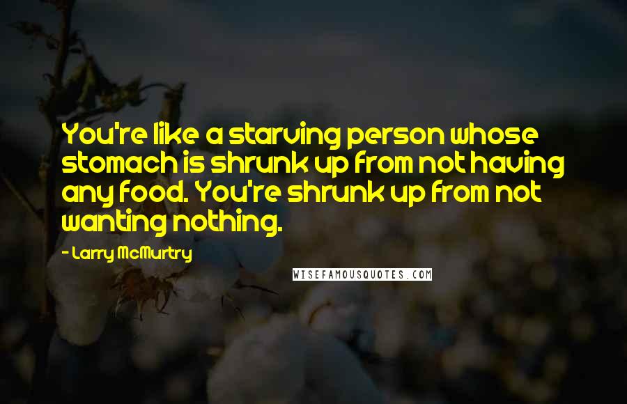 Larry McMurtry Quotes: You're like a starving person whose stomach is shrunk up from not having any food. You're shrunk up from not wanting nothing.