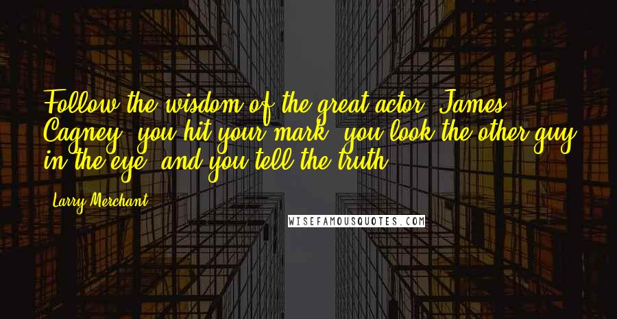Larry Merchant Quotes: Follow the wisdom of the great actor, James Cagney, you hit your mark, you look the other guy in the eye, and you tell the truth.