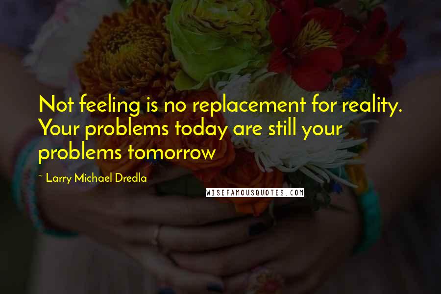 Larry Michael Dredla Quotes: Not feeling is no replacement for reality. Your problems today are still your problems tomorrow